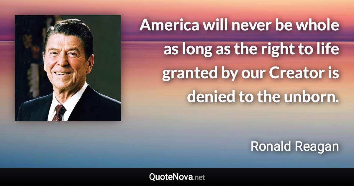 America will never be whole as long as the right to life granted by our Creator is denied to the unborn. - Ronald Reagan quote