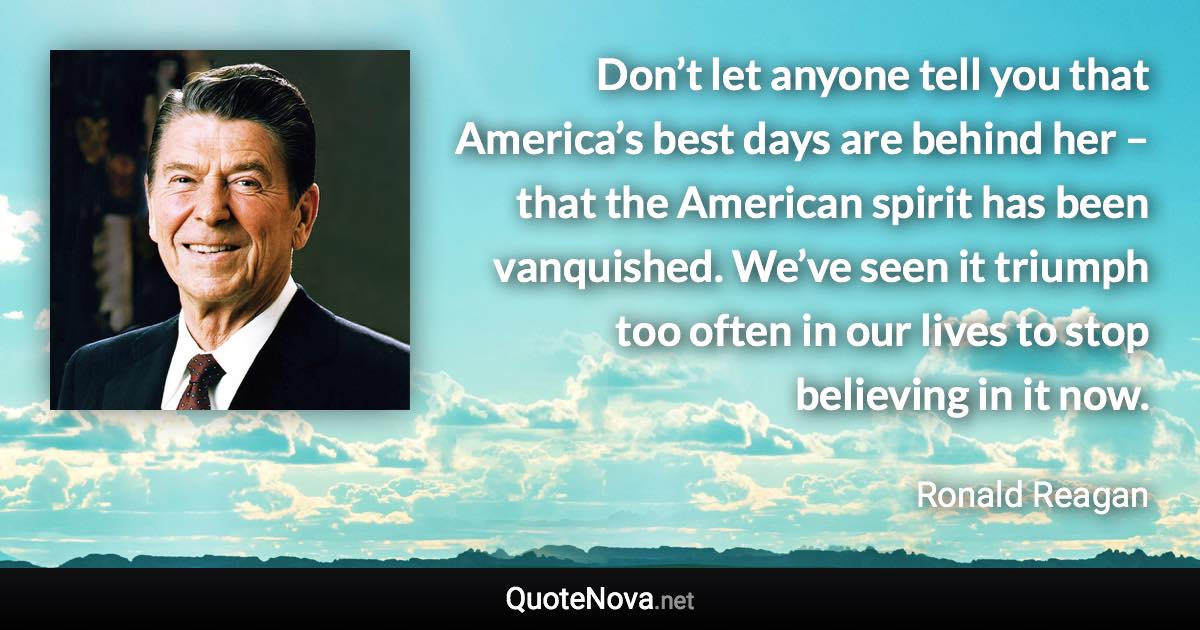 Don’t let anyone tell you that America’s best days are behind her – that the American spirit has been vanquished. We’ve seen it triumph too often in our lives to stop believing in it now. - Ronald Reagan quote