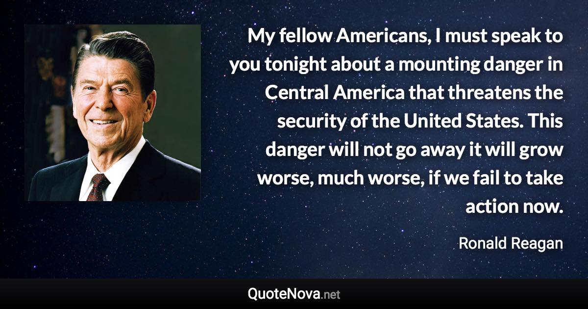 My fellow Americans, I must speak to you tonight about a mounting danger in Central America that threatens the security of the United States. This danger will not go away it will grow worse, much worse, if we fail to take action now. - Ronald Reagan quote