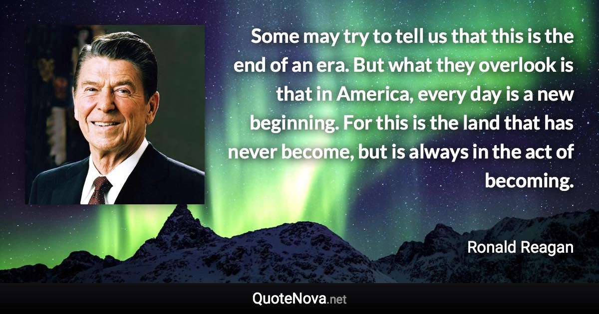 Some may try to tell us that this is the end of an era. But what they overlook is that in America, every day is a new beginning. For this is the land that has never become, but is always in the act of becoming. - Ronald Reagan quote