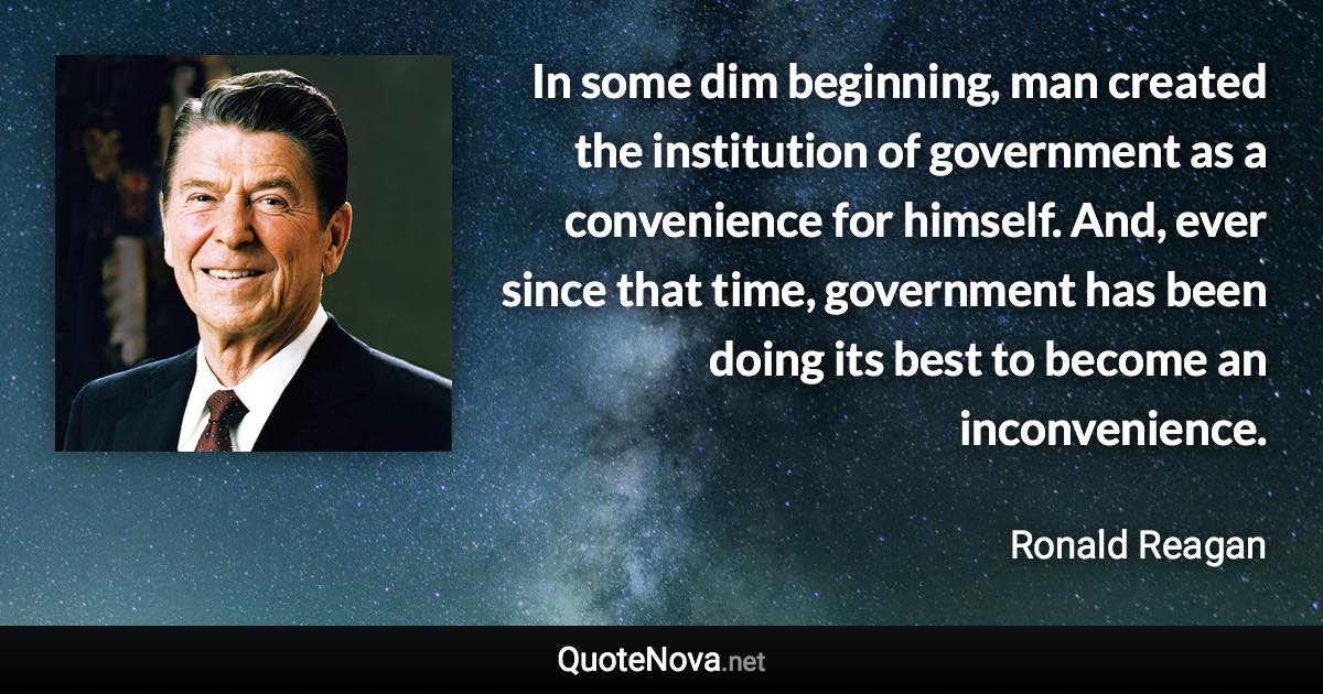 In some dim beginning, man created the institution of government as a convenience for himself. And, ever since that time, government has been doing its best to become an inconvenience. - Ronald Reagan quote