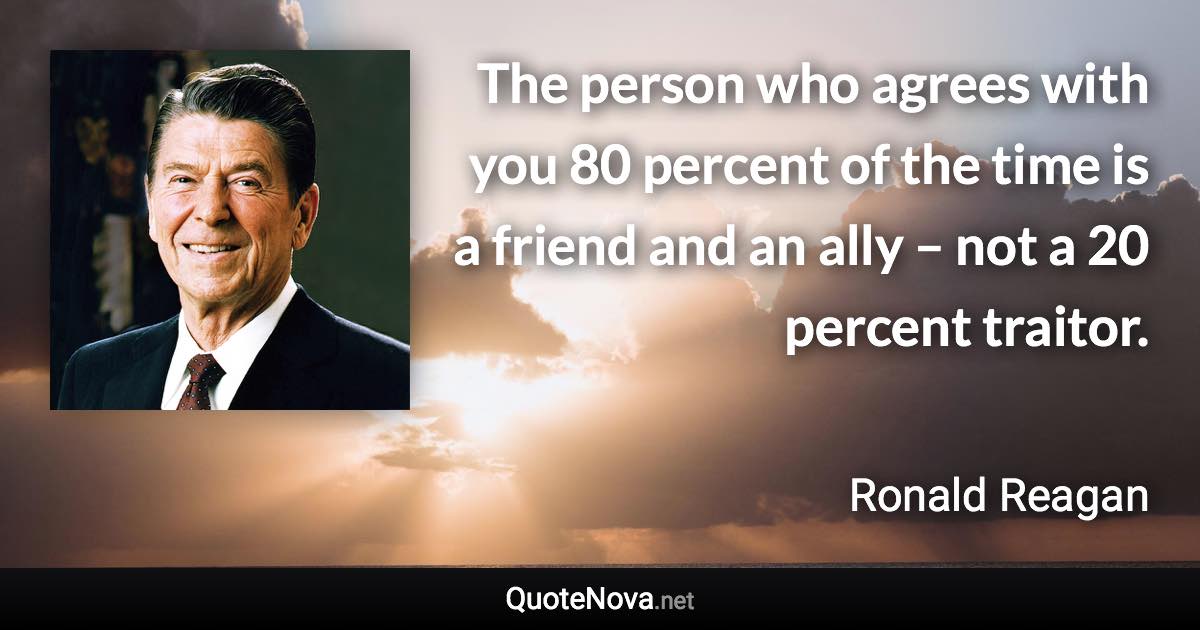 The person who agrees with you 80 percent of the time is a friend and an ally – not a 20 percent traitor. - Ronald Reagan quote