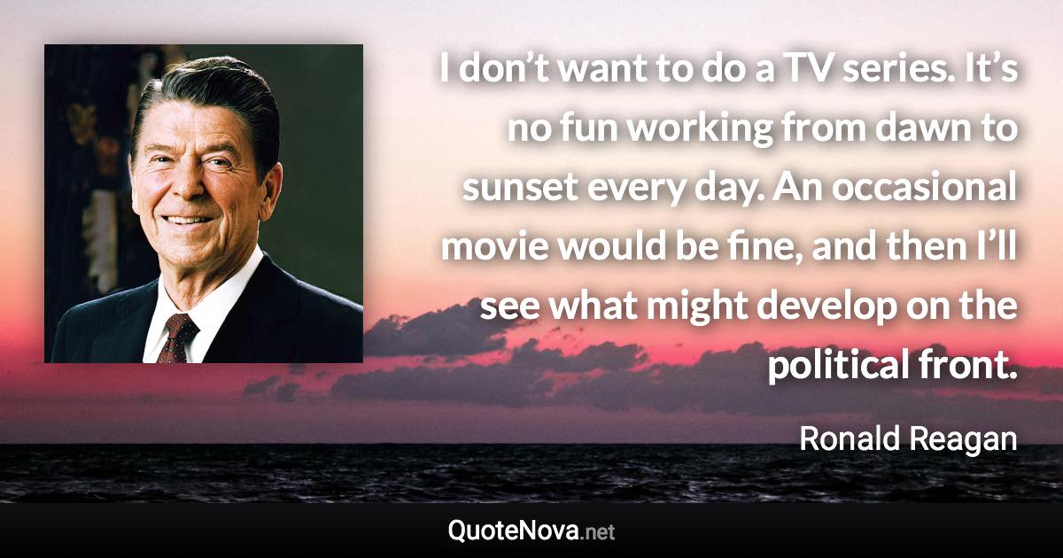 I don’t want to do a TV series. It’s no fun working from dawn to sunset every day. An occasional movie would be fine, and then I’ll see what might develop on the political front. - Ronald Reagan quote