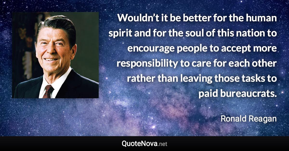 Wouldn’t it be better for the human spirit and for the soul of this nation to encourage people to accept more responsibility to care for each other rather than leaving those tasks to paid bureaucrats. - Ronald Reagan quote