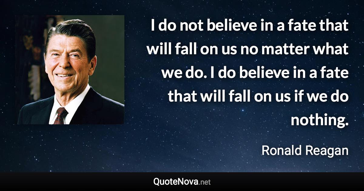 I do not believe in a fate that will fall on us no matter what we do. I do believe in a fate that will fall on us if we do nothing. - Ronald Reagan quote