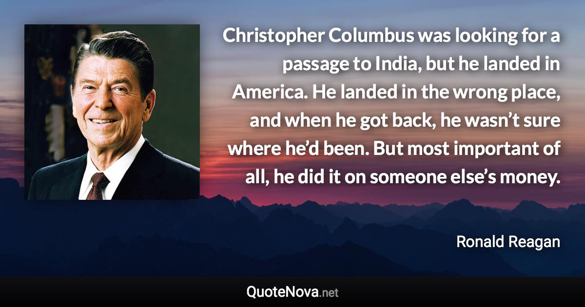 Christopher Columbus was looking for a passage to India, but he landed in America. He landed in the wrong place, and when he got back, he wasn’t sure where he’d been. But most important of all, he did it on someone else’s money. - Ronald Reagan quote