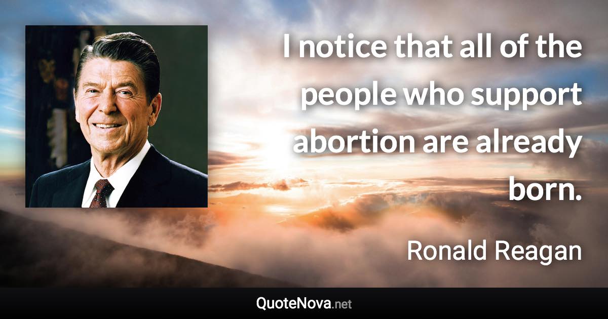 I notice that all of the people who support abortion are already born. - Ronald Reagan quote