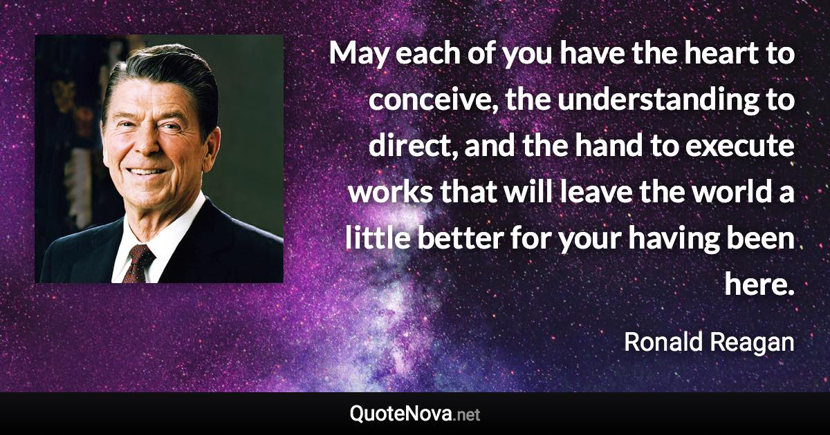 May each of you have the heart to conceive, the understanding to direct, and the hand to execute works that will leave the world a little better for your having been here. - Ronald Reagan quote