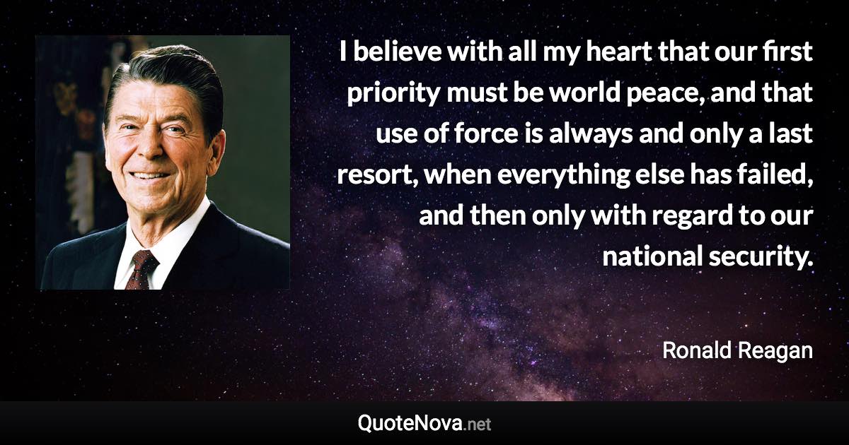 I believe with all my heart that our first priority must be world peace, and that use of force is always and only a last resort, when everything else has failed, and then only with regard to our national security. - Ronald Reagan quote