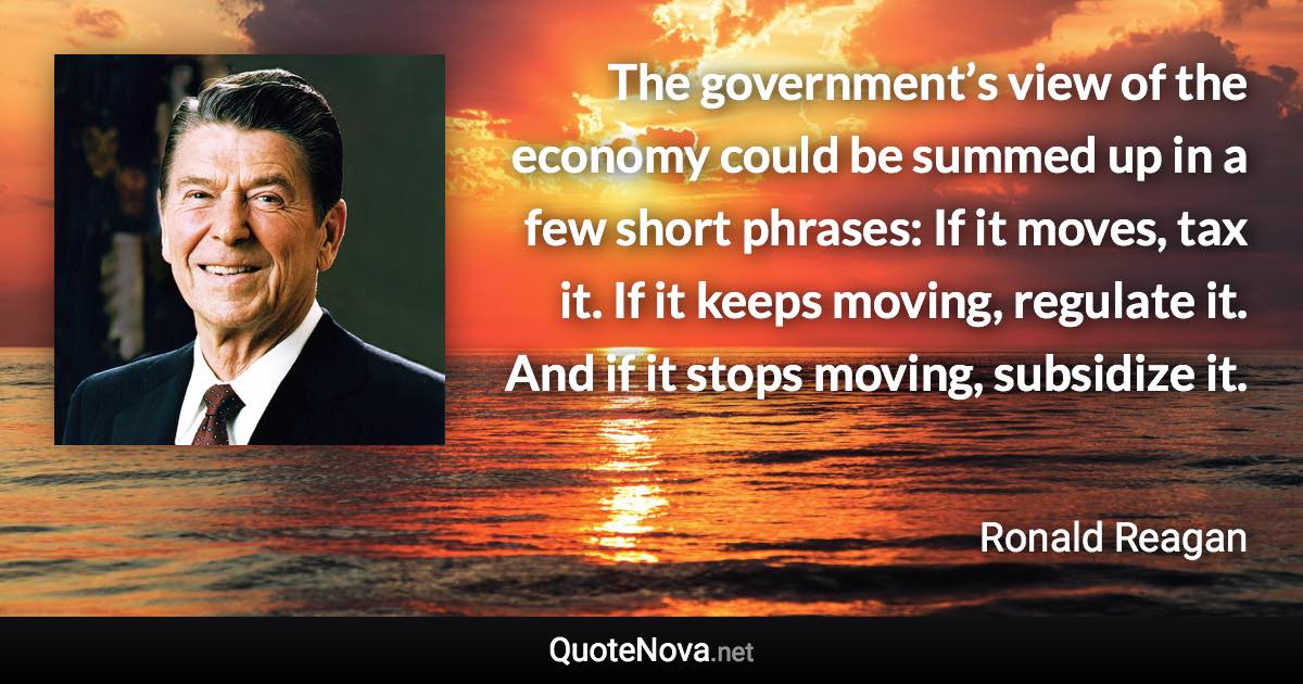 The government’s view of the economy could be summed up in a few short phrases: If it moves, tax it. If it keeps moving, regulate it. And if it stops moving, subsidize it. - Ronald Reagan quote