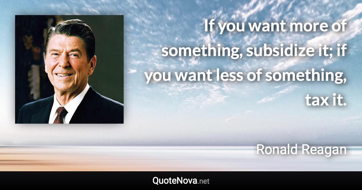 If you want more of something, subsidize it; if you want less of something, tax it. - Ronald Reagan quote