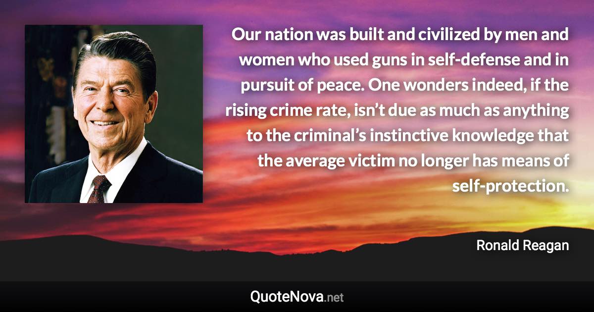 Our nation was built and civilized by men and women who used guns in self-defense and in pursuit of peace. One wonders indeed, if the rising crime rate, isn’t due as much as anything to the criminal’s instinctive knowledge that the average victim no longer has means of self-protection. - Ronald Reagan quote