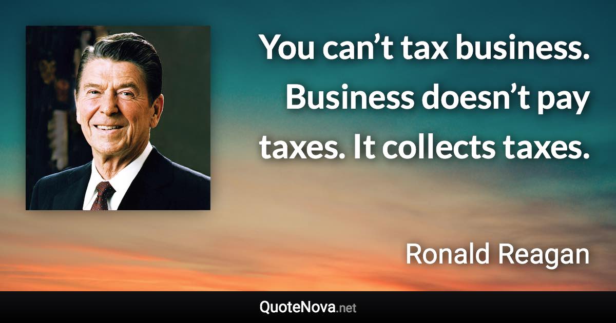 You can’t tax business. Business doesn’t pay taxes. It collects taxes. - Ronald Reagan quote