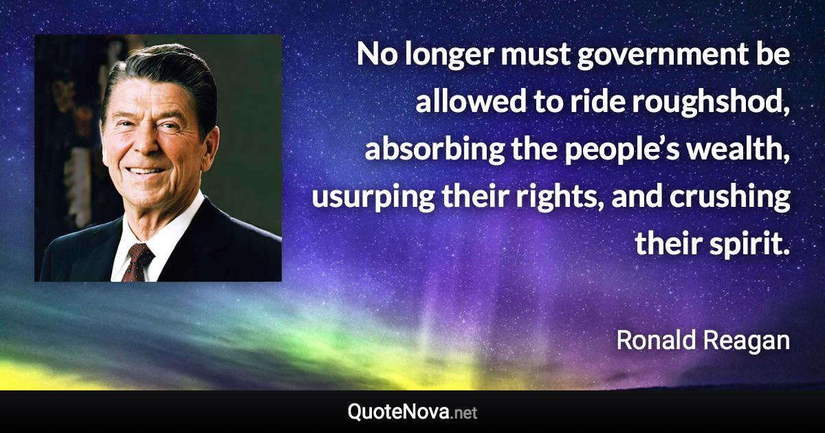 No longer must government be allowed to ride roughshod, absorbing the people’s wealth, usurping their rights, and crushing their spirit. - Ronald Reagan quote