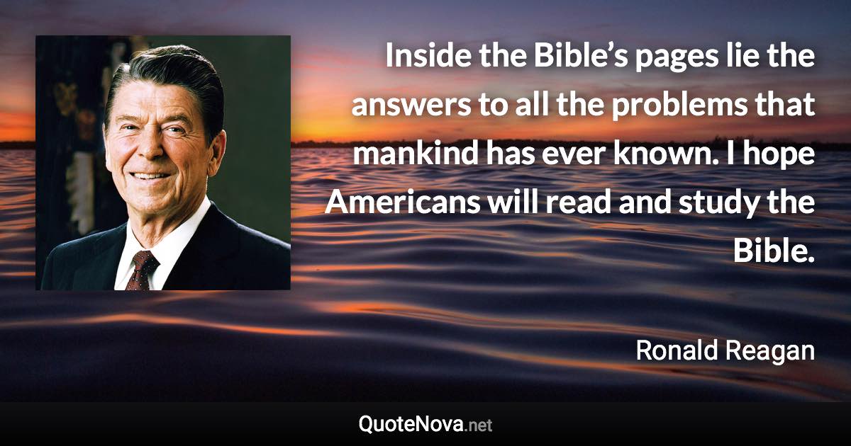 Inside the Bible’s pages lie the answers to all the problems that mankind has ever known. I hope Americans will read and study the Bible. - Ronald Reagan quote