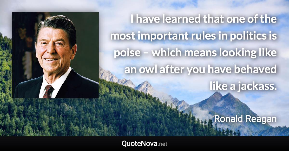 I have learned that one of the most important rules in politics is poise – which means looking like an owl after you have behaved like a jackass. - Ronald Reagan quote