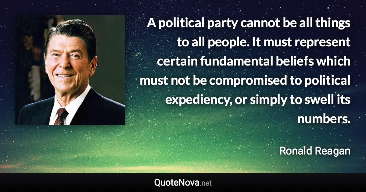 A political party cannot be all things to all people. It must represent certain fundamental beliefs which must not be compromised to political expediency, or simply to swell its numbers. - Ronald Reagan quote