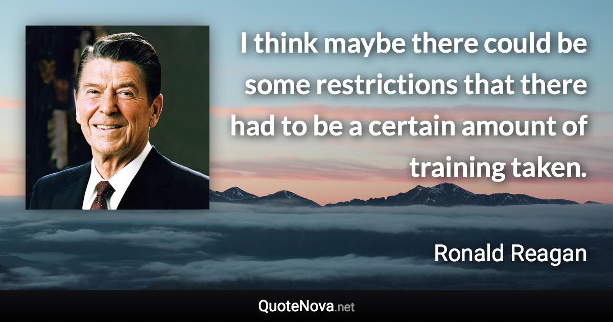 I think maybe there could be some restrictions that there had to be a certain amount of training taken. - Ronald Reagan quote