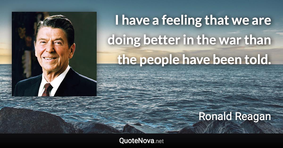 I have a feeling that we are doing better in the war than the people have been told. - Ronald Reagan quote