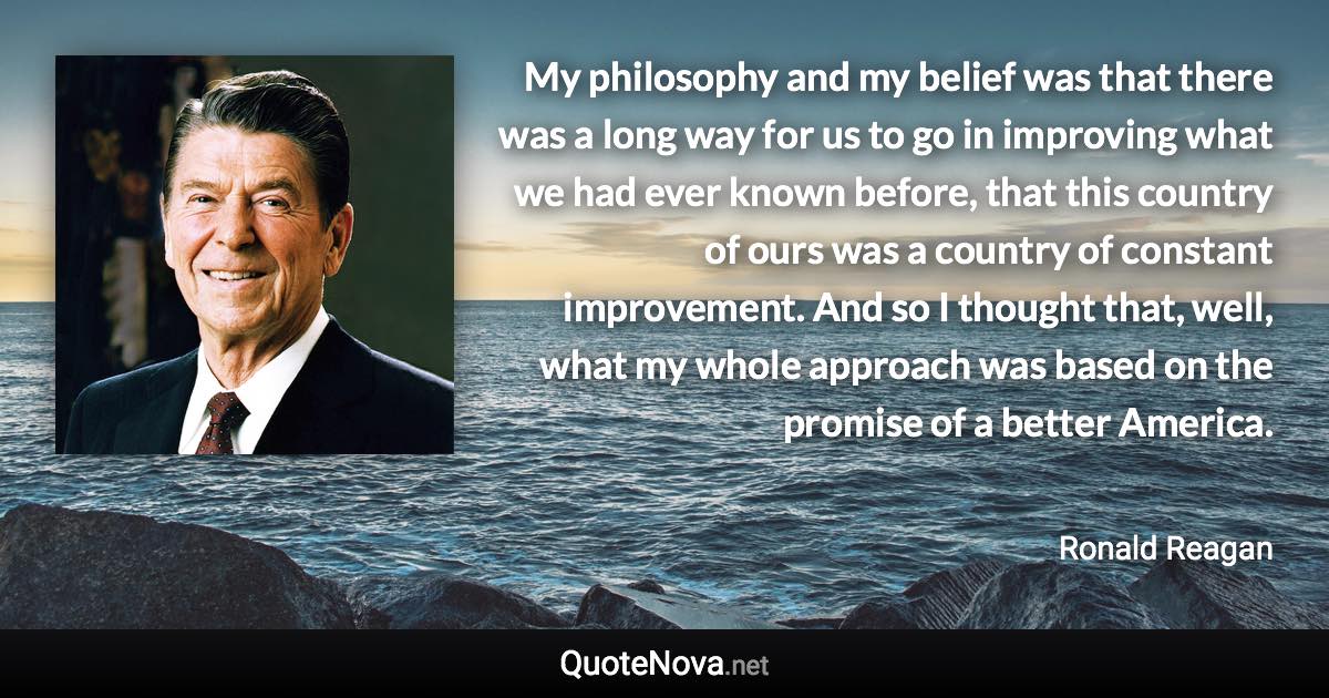 My philosophy and my belief was that there was a long way for us to go in improving what we had ever known before, that this country of ours was a country of constant improvement. And so I thought that, well, what my whole approach was based on the promise of a better America. - Ronald Reagan quote