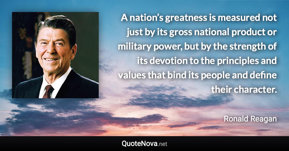 A nation’s greatness is measured not just by its gross national product or military power, but by the strength of its devotion to the principles and values that bind its people and define their character. - Ronald Reagan quote
