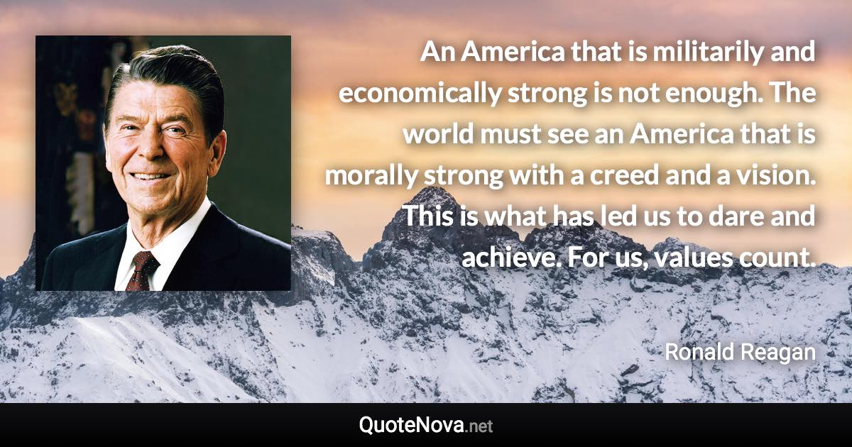 An America that is militarily and economically strong is not enough. The world must see an America that is morally strong with a creed and a vision. This is what has led us to dare and achieve. For us, values count. - Ronald Reagan quote