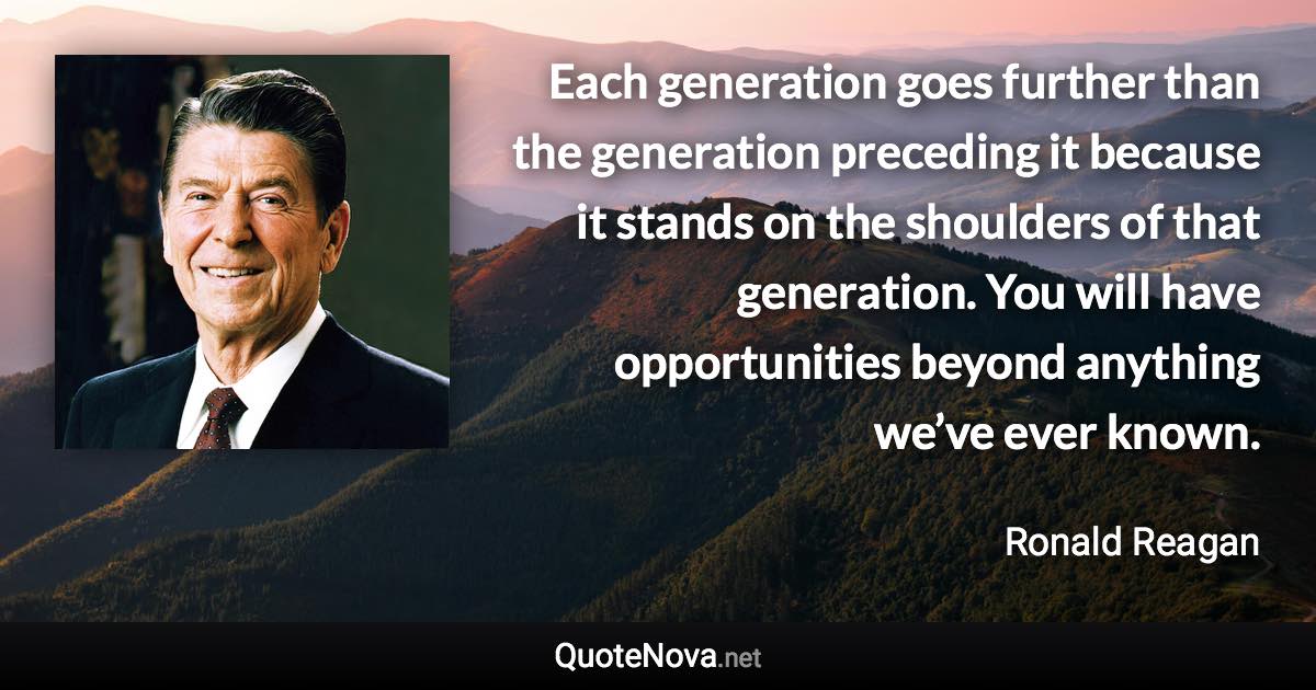 Each generation goes further than the generation preceding it because it stands on the shoulders of that generation. You will have opportunities beyond anything we’ve ever known. - Ronald Reagan quote