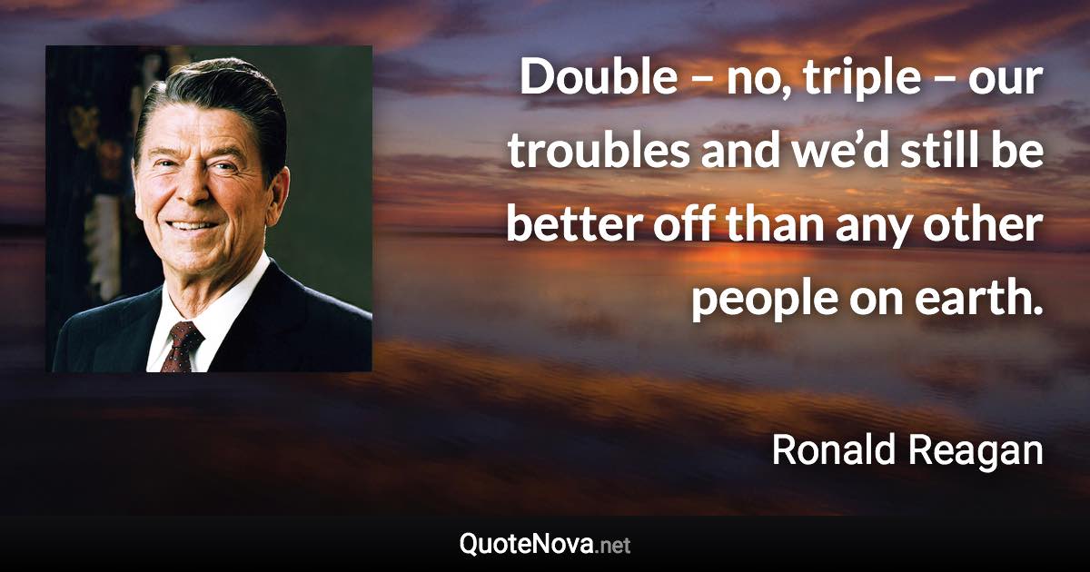 Double – no, triple – our troubles and we’d still be better off than any other people on earth. - Ronald Reagan quote