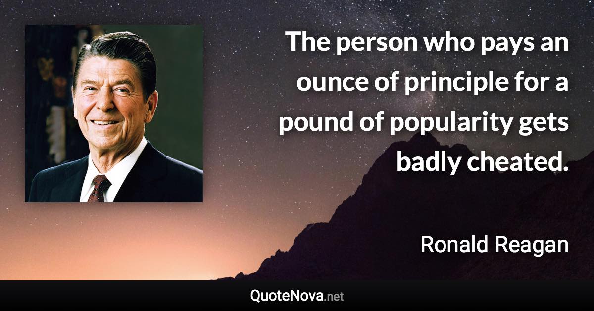 The person who pays an ounce of principle for a pound of popularity gets badly cheated. - Ronald Reagan quote