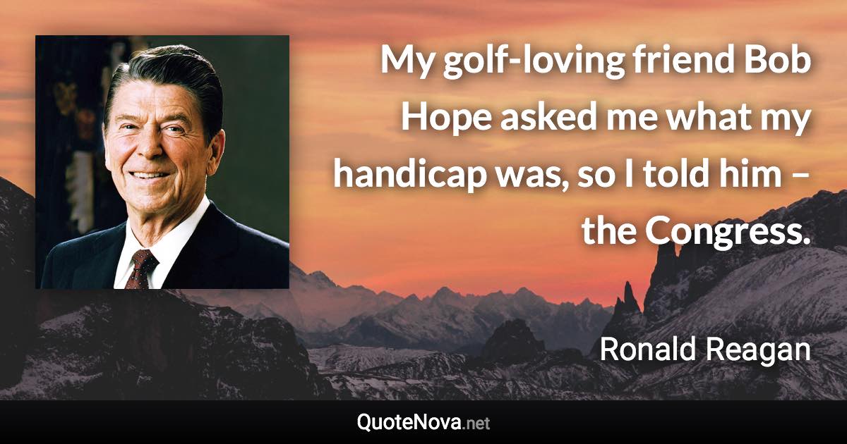 My golf-loving friend Bob Hope asked me what my handicap was, so I told him – the Congress. - Ronald Reagan quote