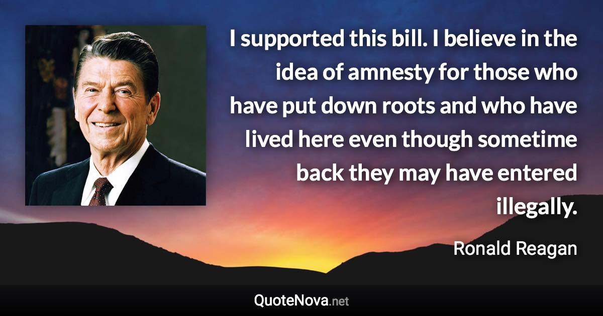 I supported this bill. I believe in the idea of amnesty for those who have put down roots and who have lived here even though sometime back they may have entered illegally. - Ronald Reagan quote