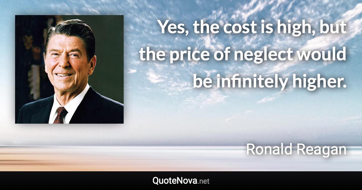 Yes, the cost is high, but the price of neglect would be infinitely higher. - Ronald Reagan quote