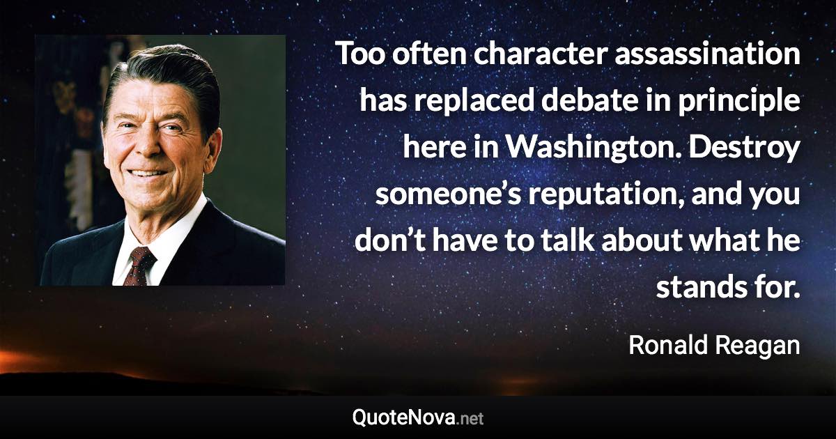 Too often character assassination has replaced debate in principle here in Washington. Destroy someone’s reputation, and you don’t have to talk about what he stands for. - Ronald Reagan quote