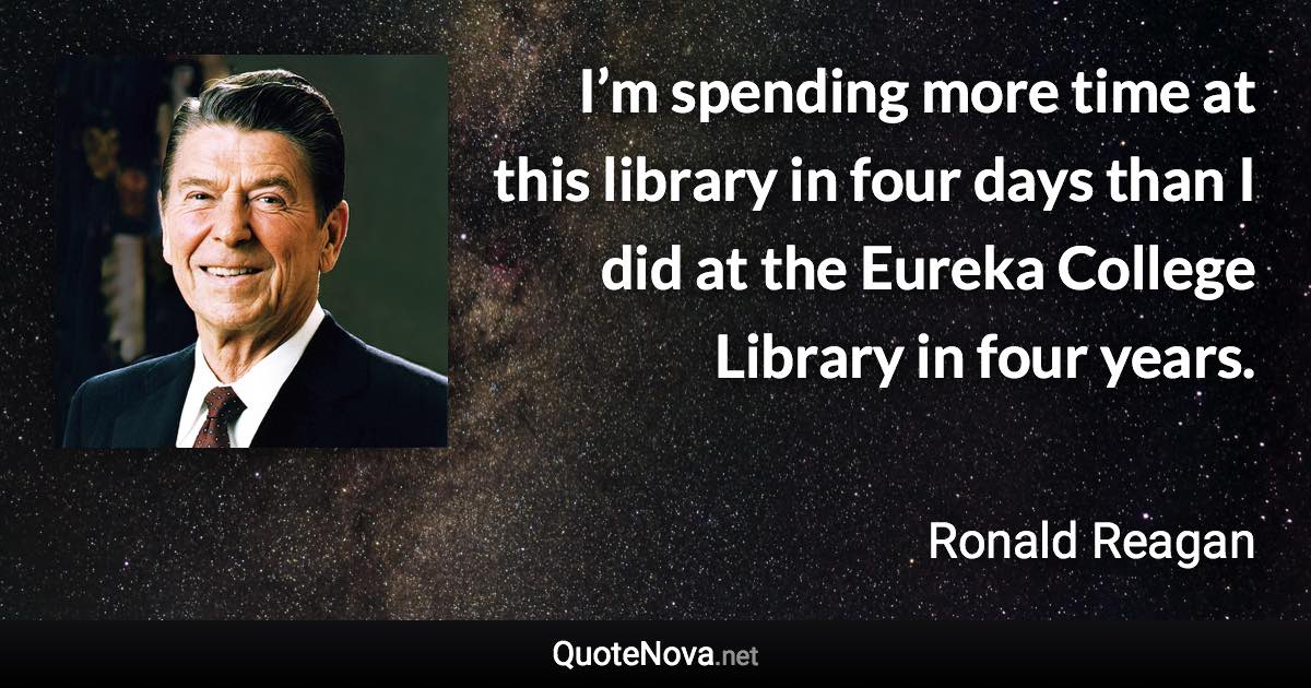 I’m spending more time at this library in four days than I did at the Eureka College Library in four years. - Ronald Reagan quote