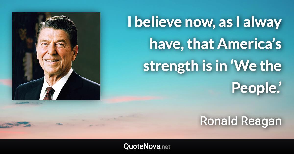 I believe now, as I alway have, that America’s strength is in ‘We the People.’ - Ronald Reagan quote