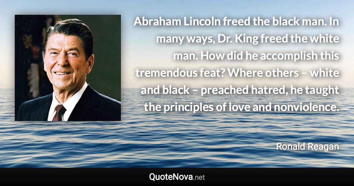 Abraham Lincoln freed the black man. In many ways, Dr. King freed the white man. How did he accomplish this tremendous feat? Where others – white and black – preached hatred, he taught the principles of love and nonviolence. - Ronald Reagan quote