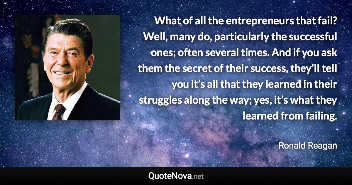 What of all the entrepreneurs that fail? Well, many do, particularly the successful ones; often several times. And if you ask them the secret of their success, they’ll tell you it’s all that they learned in their struggles along the way; yes, it’s what they learned from failing. - Ronald Reagan quote