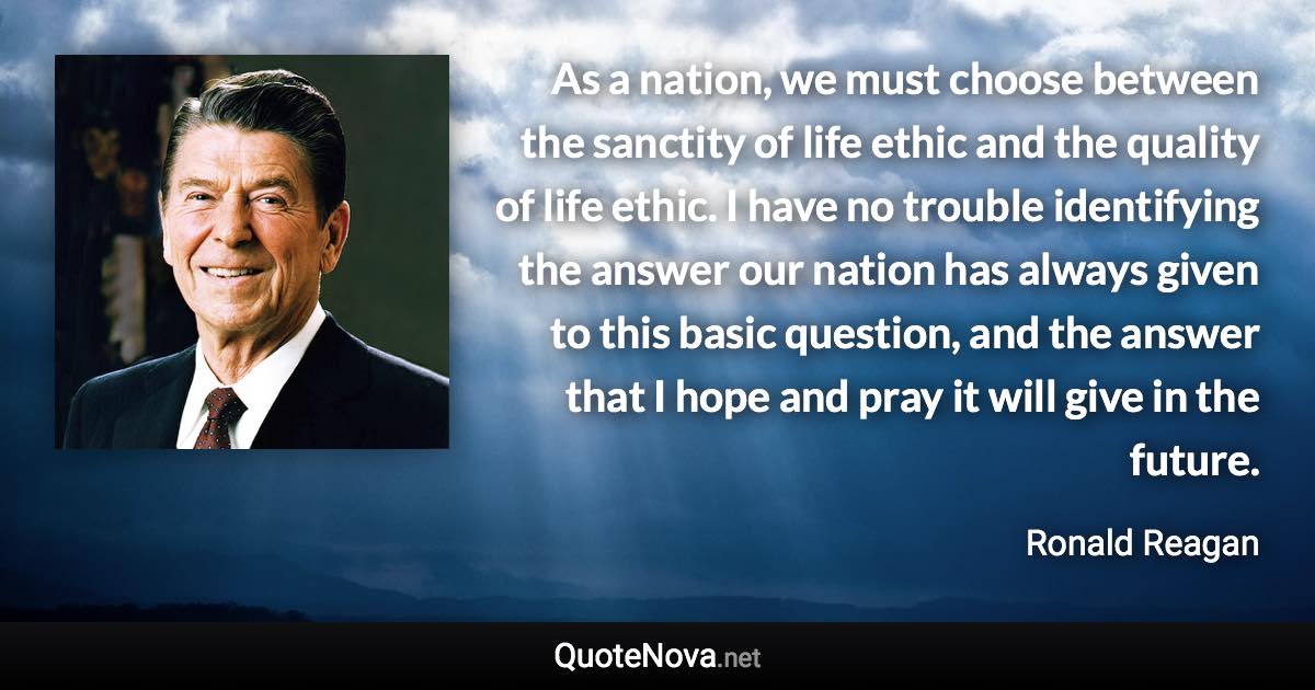 As a nation, we must choose between the sanctity of life ethic and the quality of life ethic. I have no trouble identifying the answer our nation has always given to this basic question, and the answer that I hope and pray it will give in the future. - Ronald Reagan quote