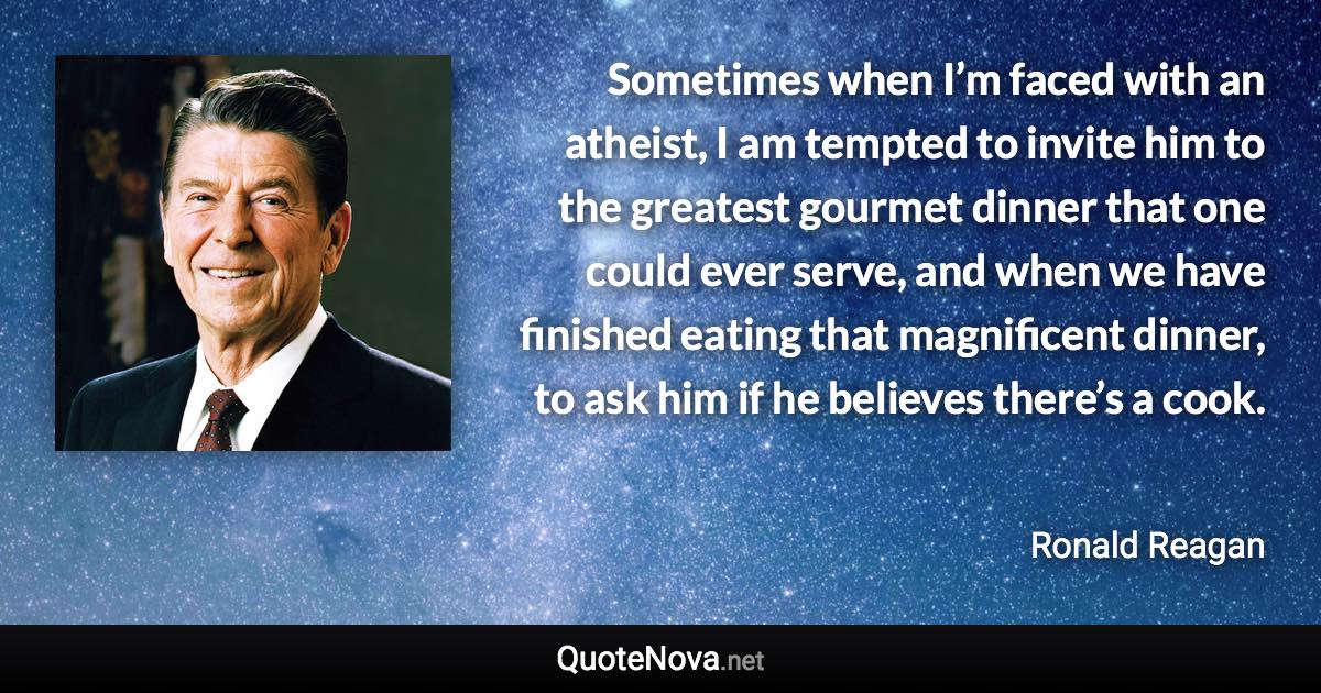 Sometimes when I’m faced with an atheist, I am tempted to invite him to the greatest gourmet dinner that one could ever serve, and when we have finished eating that magnificent dinner, to ask him if he believes there’s a cook. - Ronald Reagan quote