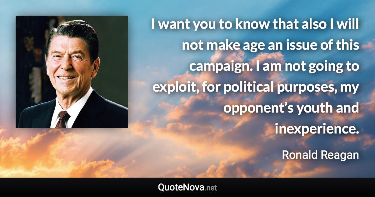 I want you to know that also I will not make age an issue of this campaign. I am not going to exploit, for political purposes, my opponent’s youth and inexperience. - Ronald Reagan quote