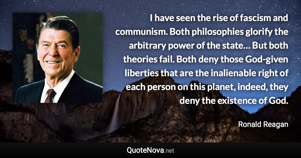 I have seen the rise of fascism and communism. Both philosophies glorify the arbitrary power of the state… But both theories fail. Both deny those God-given liberties that are the inalienable right of each person on this planet, indeed, they deny the existence of God. - Ronald Reagan quote