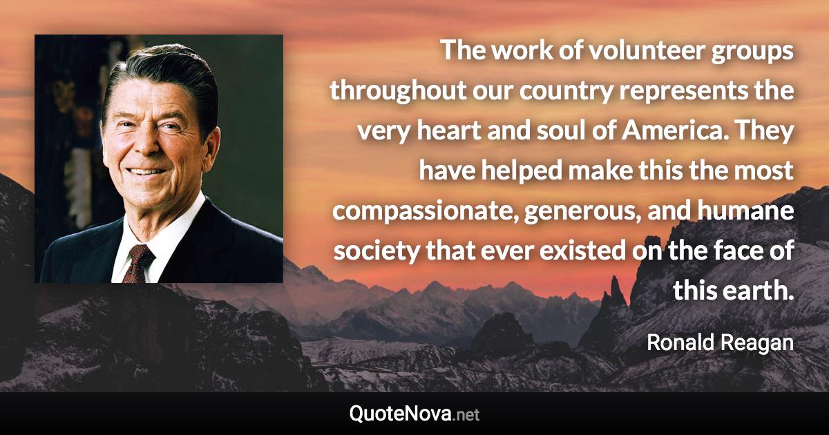 The work of volunteer groups throughout our country represents the very heart and soul of America. They have helped make this the most compassionate, generous, and humane society that ever existed on the face of this earth. - Ronald Reagan quote