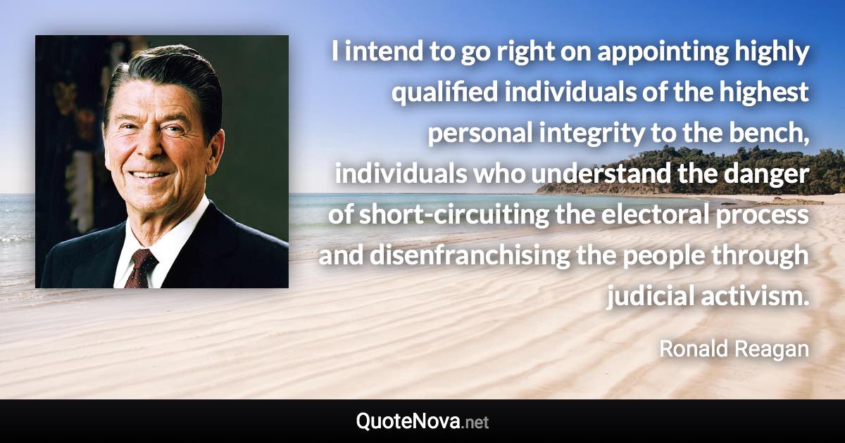 I intend to go right on appointing highly qualified individuals of the highest personal integrity to the bench, individuals who understand the danger of short-circuiting the electoral process and disenfranchising the people through judicial activism. - Ronald Reagan quote