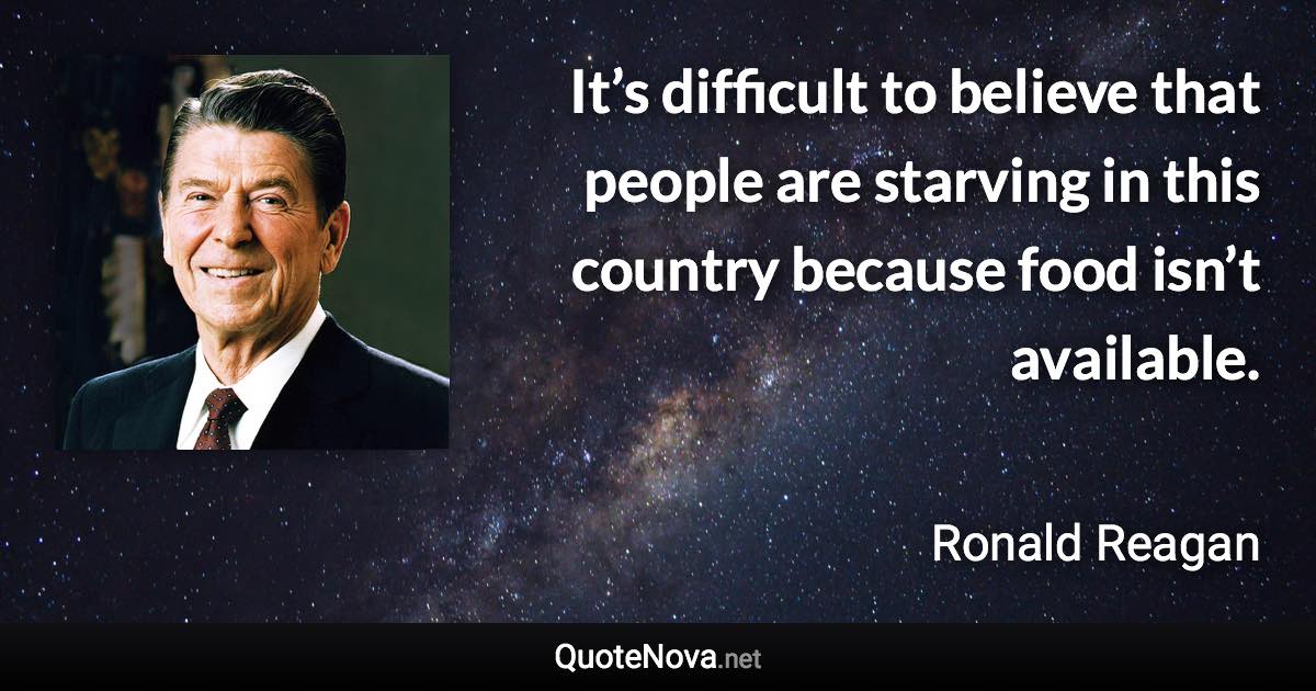 It’s difficult to believe that people are starving in this country because food isn’t available. - Ronald Reagan quote