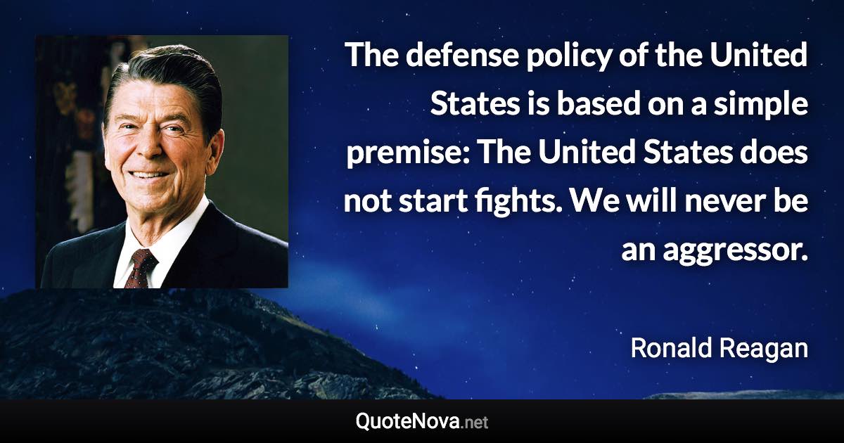 The defense policy of the United States is based on a simple premise: The United States does not start fights. We will never be an aggressor. - Ronald Reagan quote