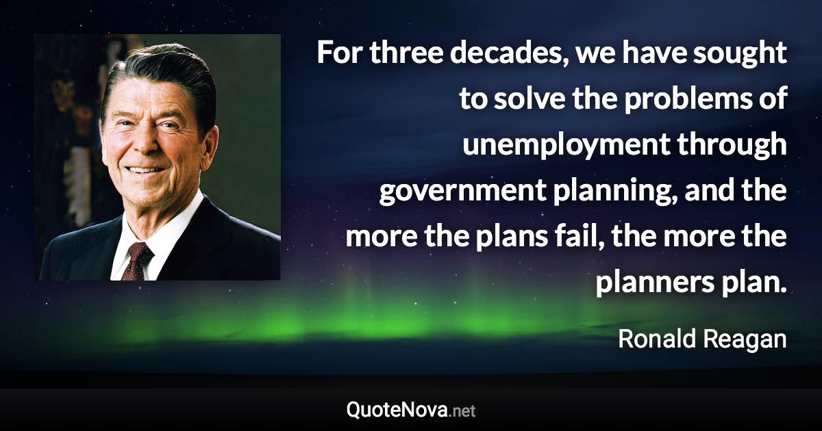 For three decades, we have sought to solve the problems of unemployment through government planning, and the more the plans fail, the more the planners plan. - Ronald Reagan quote