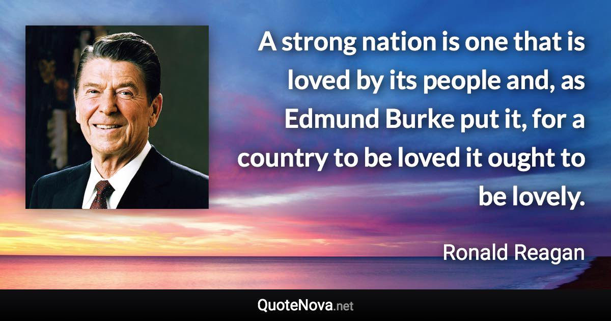 A strong nation is one that is loved by its people and, as Edmund Burke put it, for a country to be loved it ought to be lovely. - Ronald Reagan quote