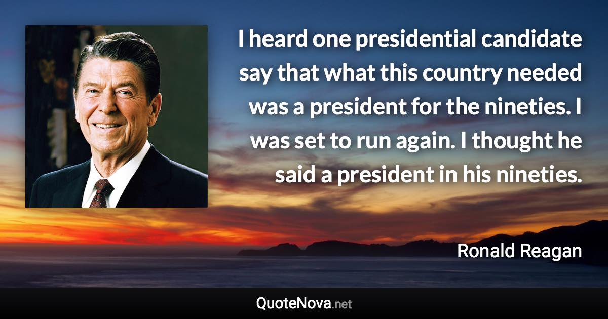 I heard one presidential candidate say that what this country needed was a president for the nineties. I was set to run again. I thought he said a president in his nineties. - Ronald Reagan quote