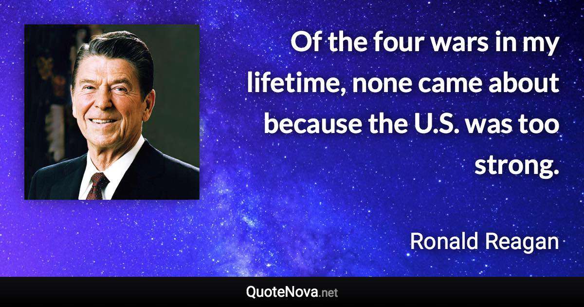 Of the four wars in my lifetime, none came about because the U.S. was too strong. - Ronald Reagan quote