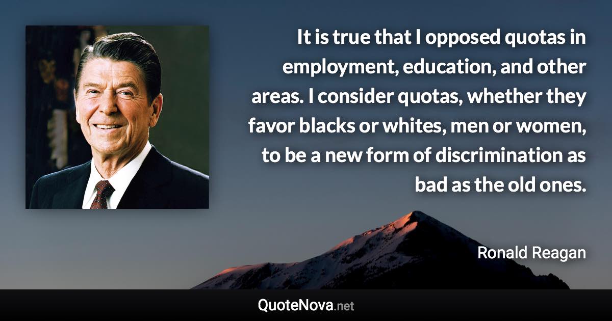 It is true that I opposed quotas in employment, education, and other areas. I consider quotas, whether they favor blacks or whites, men or women, to be a new form of discrimination as bad as the old ones. - Ronald Reagan quote